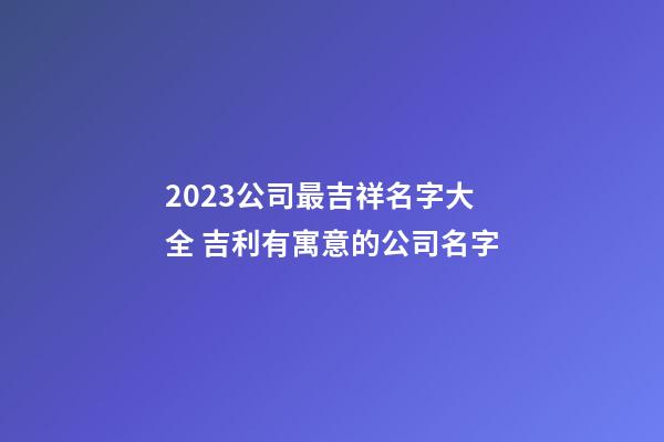 2023公司最吉祥名字大全 吉利有寓意的公司名字-第1張-公司起名-玄機派